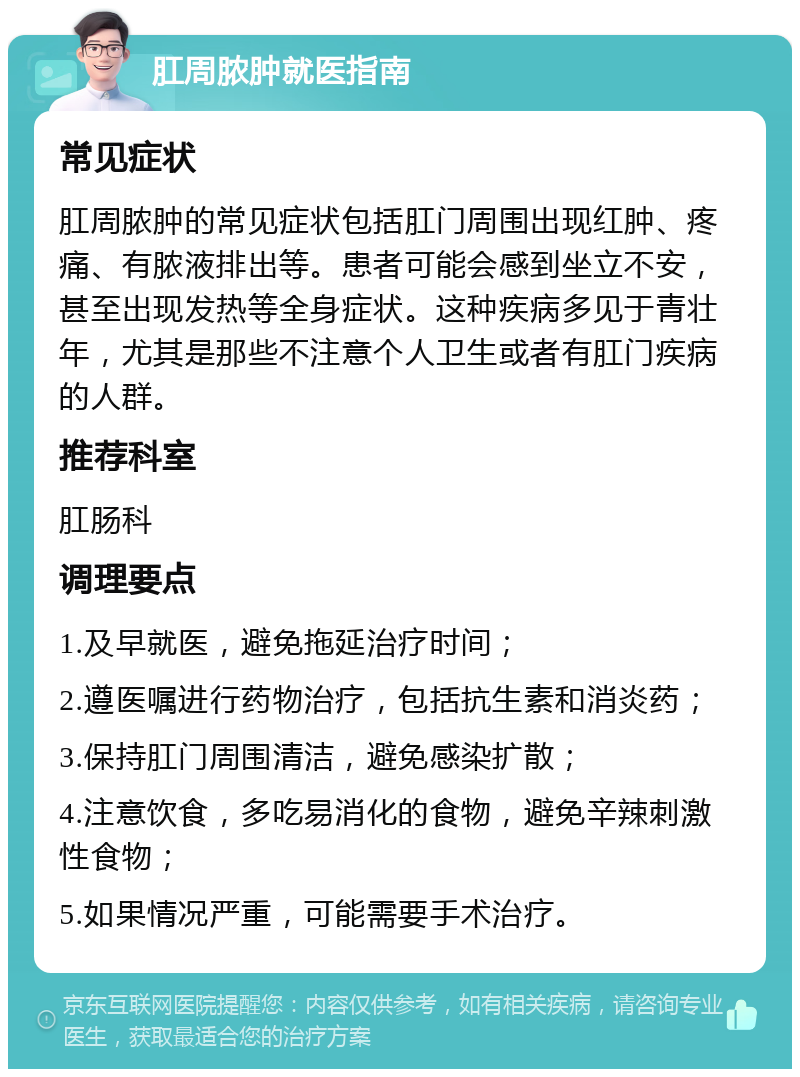 肛周脓肿就医指南 常见症状 肛周脓肿的常见症状包括肛门周围出现红肿、疼痛、有脓液排出等。患者可能会感到坐立不安，甚至出现发热等全身症状。这种疾病多见于青壮年，尤其是那些不注意个人卫生或者有肛门疾病的人群。 推荐科室 肛肠科 调理要点 1.及早就医，避免拖延治疗时间； 2.遵医嘱进行药物治疗，包括抗生素和消炎药； 3.保持肛门周围清洁，避免感染扩散； 4.注意饮食，多吃易消化的食物，避免辛辣刺激性食物； 5.如果情况严重，可能需要手术治疗。