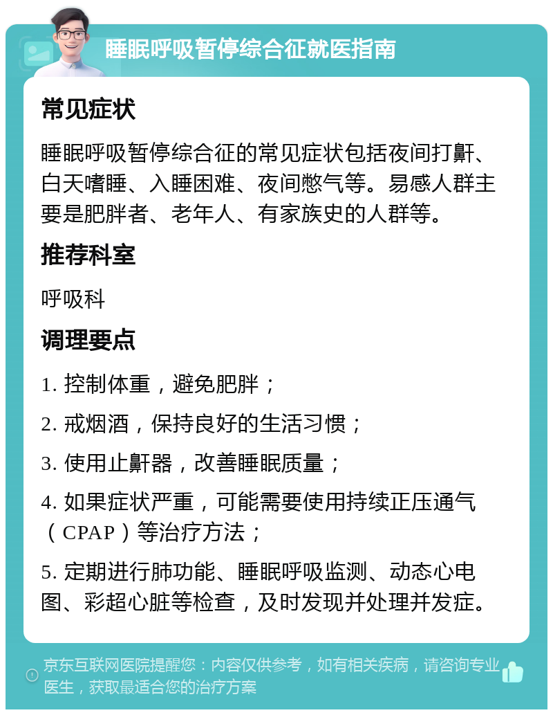 睡眠呼吸暂停综合征就医指南 常见症状 睡眠呼吸暂停综合征的常见症状包括夜间打鼾、白天嗜睡、入睡困难、夜间憋气等。易感人群主要是肥胖者、老年人、有家族史的人群等。 推荐科室 呼吸科 调理要点 1. 控制体重，避免肥胖； 2. 戒烟酒，保持良好的生活习惯； 3. 使用止鼾器，改善睡眠质量； 4. 如果症状严重，可能需要使用持续正压通气（CPAP）等治疗方法； 5. 定期进行肺功能、睡眠呼吸监测、动态心电图、彩超心脏等检查，及时发现并处理并发症。