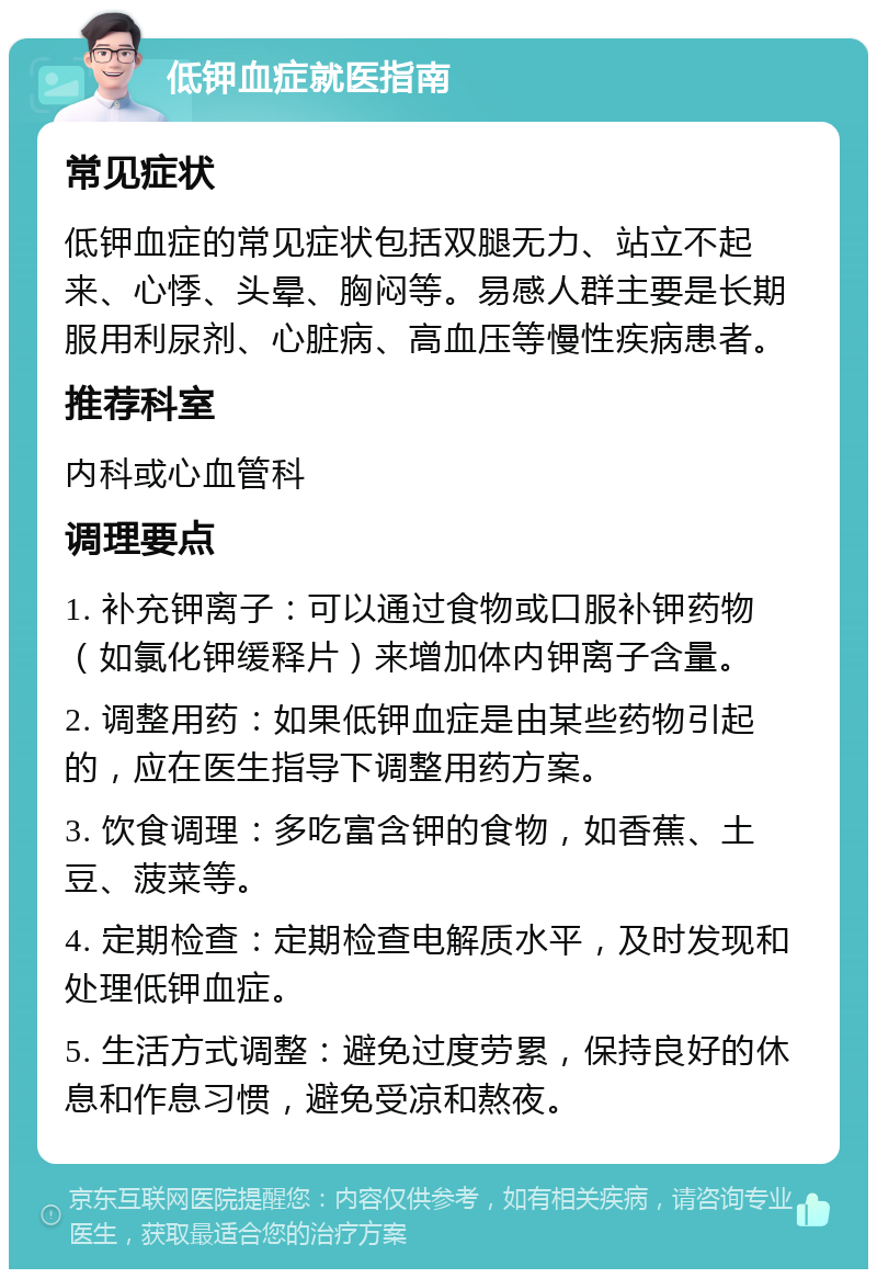 低钾血症就医指南 常见症状 低钾血症的常见症状包括双腿无力、站立不起来、心悸、头晕、胸闷等。易感人群主要是长期服用利尿剂、心脏病、高血压等慢性疾病患者。 推荐科室 内科或心血管科 调理要点 1. 补充钾离子：可以通过食物或口服补钾药物（如氯化钾缓释片）来增加体内钾离子含量。 2. 调整用药：如果低钾血症是由某些药物引起的，应在医生指导下调整用药方案。 3. 饮食调理：多吃富含钾的食物，如香蕉、土豆、菠菜等。 4. 定期检查：定期检查电解质水平，及时发现和处理低钾血症。 5. 生活方式调整：避免过度劳累，保持良好的休息和作息习惯，避免受凉和熬夜。