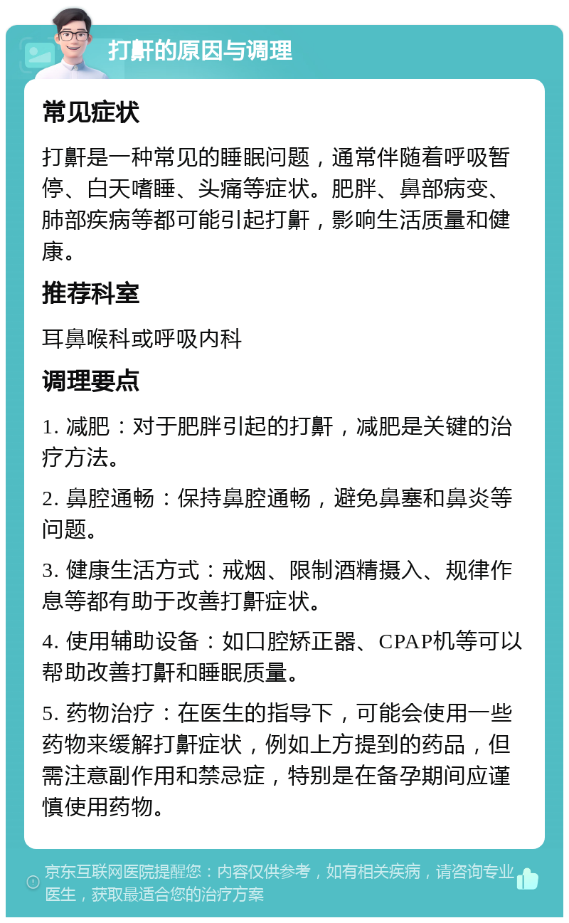 打鼾的原因与调理 常见症状 打鼾是一种常见的睡眠问题，通常伴随着呼吸暂停、白天嗜睡、头痛等症状。肥胖、鼻部病变、肺部疾病等都可能引起打鼾，影响生活质量和健康。 推荐科室 耳鼻喉科或呼吸内科 调理要点 1. 减肥：对于肥胖引起的打鼾，减肥是关键的治疗方法。 2. 鼻腔通畅：保持鼻腔通畅，避免鼻塞和鼻炎等问题。 3. 健康生活方式：戒烟、限制酒精摄入、规律作息等都有助于改善打鼾症状。 4. 使用辅助设备：如口腔矫正器、CPAP机等可以帮助改善打鼾和睡眠质量。 5. 药物治疗：在医生的指导下，可能会使用一些药物来缓解打鼾症状，例如上方提到的药品，但需注意副作用和禁忌症，特别是在备孕期间应谨慎使用药物。