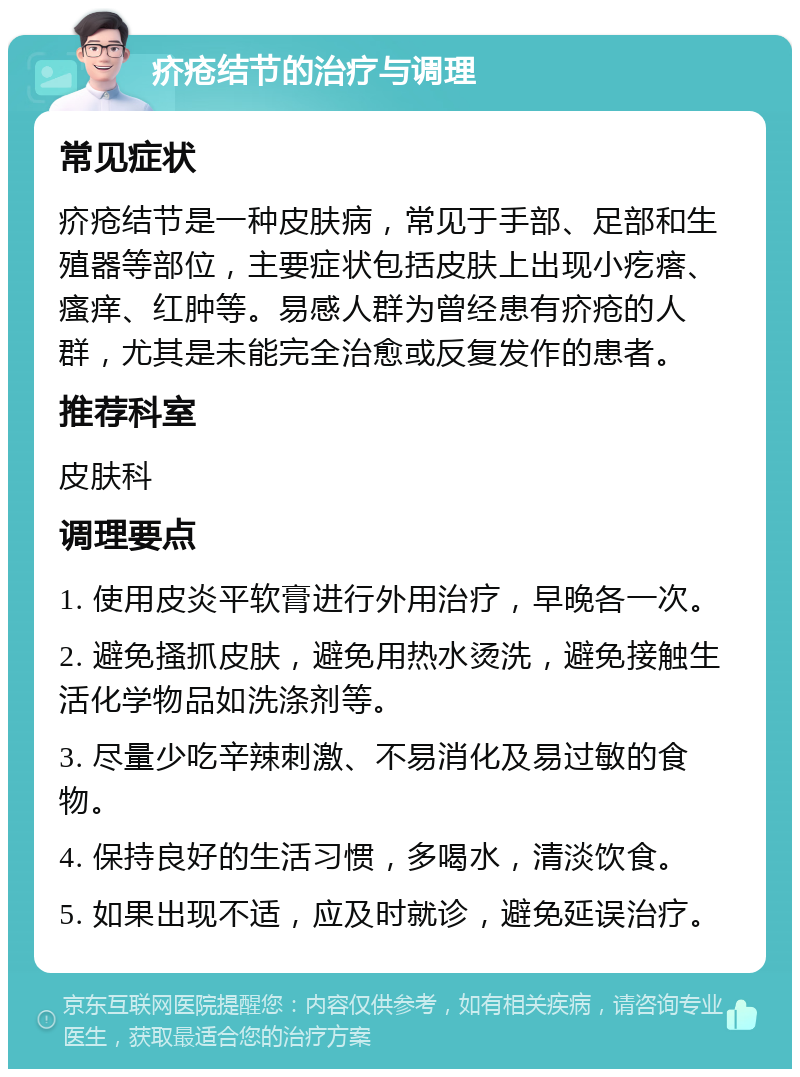 疥疮结节的治疗与调理 常见症状 疥疮结节是一种皮肤病，常见于手部、足部和生殖器等部位，主要症状包括皮肤上出现小疙瘩、瘙痒、红肿等。易感人群为曾经患有疥疮的人群，尤其是未能完全治愈或反复发作的患者。 推荐科室 皮肤科 调理要点 1. 使用皮炎平软膏进行外用治疗，早晚各一次。 2. 避免搔抓皮肤，避免用热水烫洗，避免接触生活化学物品如洗涤剂等。 3. 尽量少吃辛辣刺激、不易消化及易过敏的食物。 4. 保持良好的生活习惯，多喝水，清淡饮食。 5. 如果出现不适，应及时就诊，避免延误治疗。