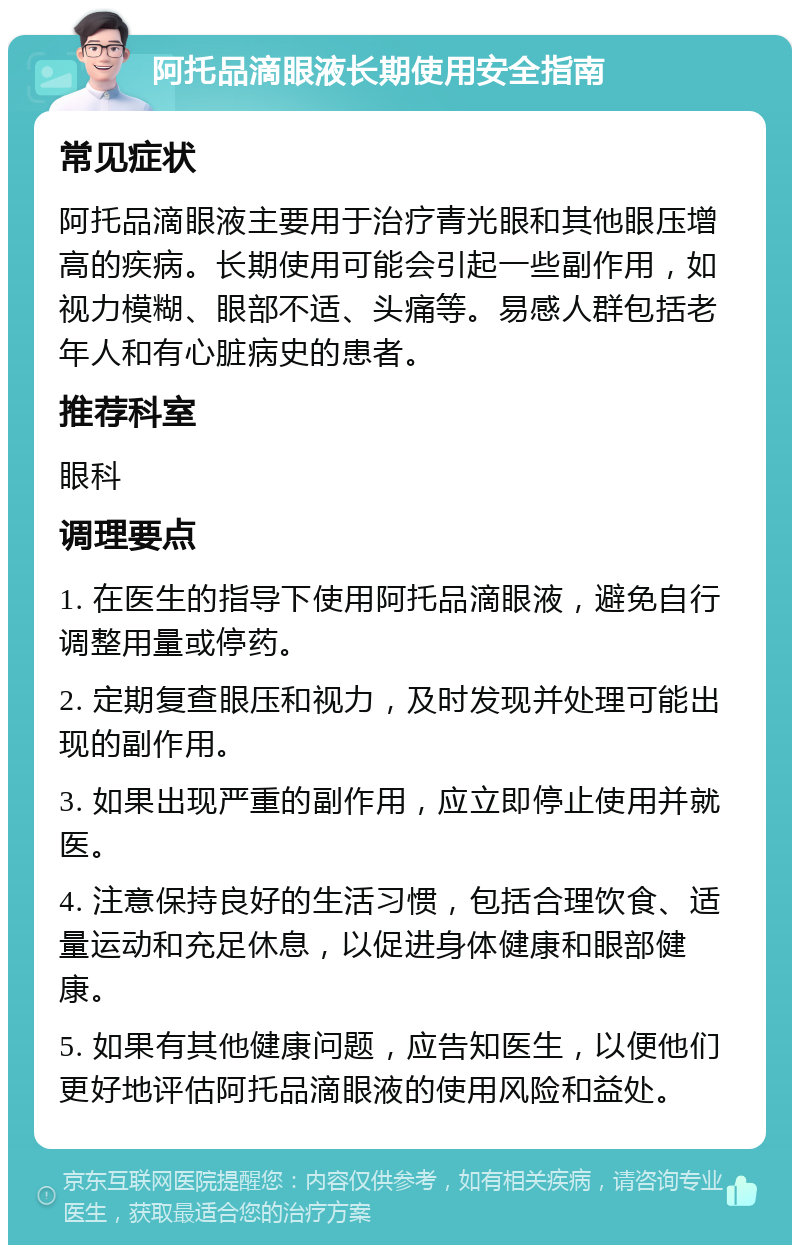 阿托品滴眼液长期使用安全指南 常见症状 阿托品滴眼液主要用于治疗青光眼和其他眼压增高的疾病。长期使用可能会引起一些副作用，如视力模糊、眼部不适、头痛等。易感人群包括老年人和有心脏病史的患者。 推荐科室 眼科 调理要点 1. 在医生的指导下使用阿托品滴眼液，避免自行调整用量或停药。 2. 定期复查眼压和视力，及时发现并处理可能出现的副作用。 3. 如果出现严重的副作用，应立即停止使用并就医。 4. 注意保持良好的生活习惯，包括合理饮食、适量运动和充足休息，以促进身体健康和眼部健康。 5. 如果有其他健康问题，应告知医生，以便他们更好地评估阿托品滴眼液的使用风险和益处。