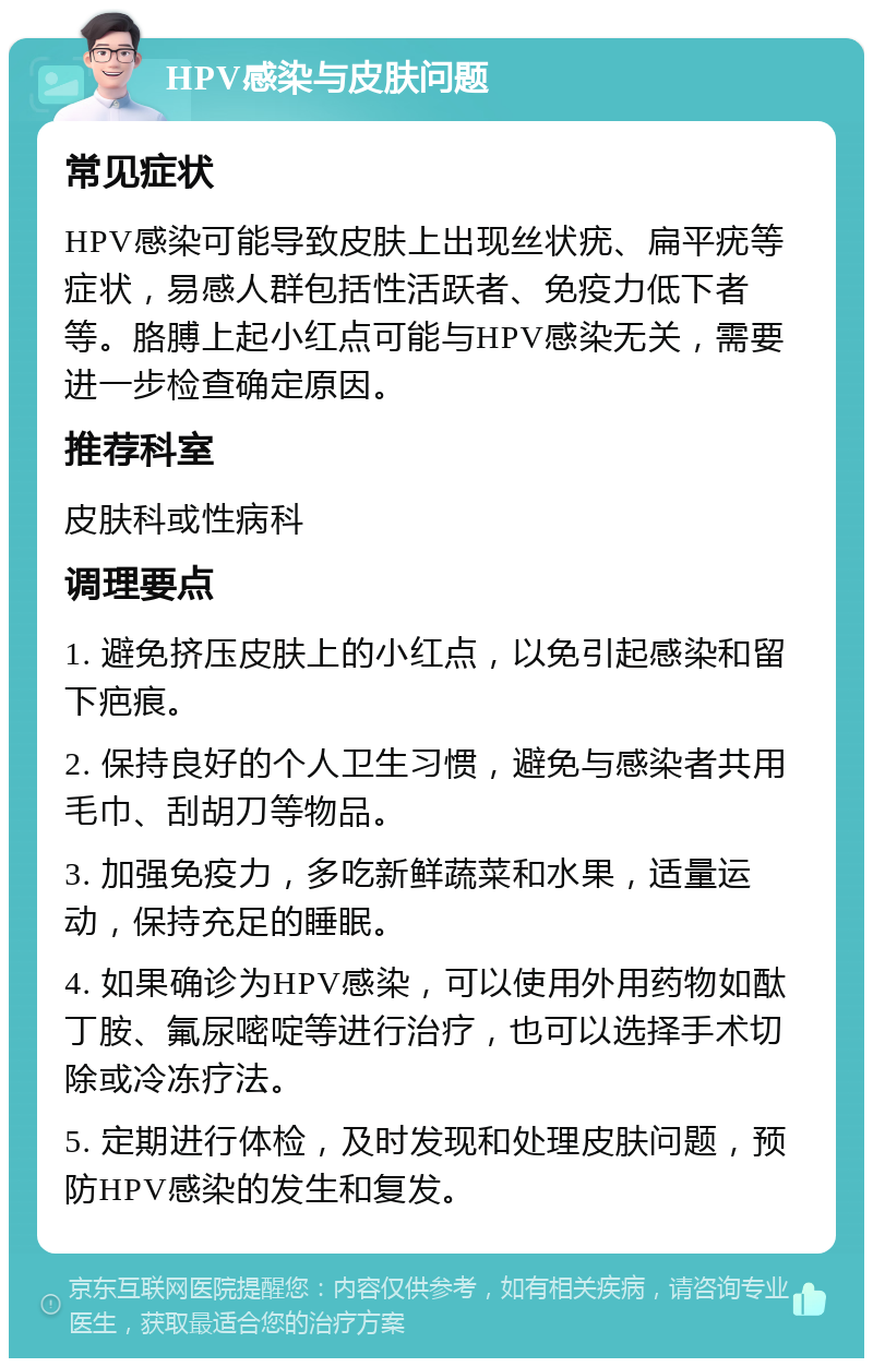 HPV感染与皮肤问题 常见症状 HPV感染可能导致皮肤上出现丝状疣、扁平疣等症状，易感人群包括性活跃者、免疫力低下者等。胳膊上起小红点可能与HPV感染无关，需要进一步检查确定原因。 推荐科室 皮肤科或性病科 调理要点 1. 避免挤压皮肤上的小红点，以免引起感染和留下疤痕。 2. 保持良好的个人卫生习惯，避免与感染者共用毛巾、刮胡刀等物品。 3. 加强免疫力，多吃新鲜蔬菜和水果，适量运动，保持充足的睡眠。 4. 如果确诊为HPV感染，可以使用外用药物如酞丁胺、氟尿嘧啶等进行治疗，也可以选择手术切除或冷冻疗法。 5. 定期进行体检，及时发现和处理皮肤问题，预防HPV感染的发生和复发。