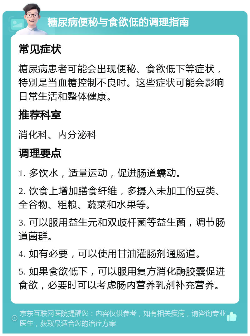 糖尿病便秘与食欲低的调理指南 常见症状 糖尿病患者可能会出现便秘、食欲低下等症状，特别是当血糖控制不良时。这些症状可能会影响日常生活和整体健康。 推荐科室 消化科、内分泌科 调理要点 1. 多饮水，适量运动，促进肠道蠕动。 2. 饮食上增加膳食纤维，多摄入未加工的豆类、全谷物、粗粮、蔬菜和水果等。 3. 可以服用益生元和双歧杆菌等益生菌，调节肠道菌群。 4. 如有必要，可以使用甘油灌肠剂通肠道。 5. 如果食欲低下，可以服用复方消化酶胶囊促进食欲，必要时可以考虑肠内营养乳剂补充营养。