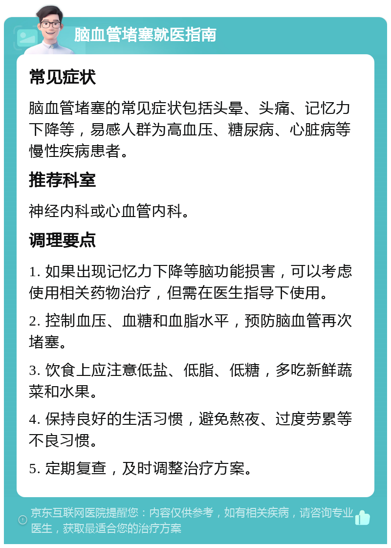 脑血管堵塞就医指南 常见症状 脑血管堵塞的常见症状包括头晕、头痛、记忆力下降等，易感人群为高血压、糖尿病、心脏病等慢性疾病患者。 推荐科室 神经内科或心血管内科。 调理要点 1. 如果出现记忆力下降等脑功能损害，可以考虑使用相关药物治疗，但需在医生指导下使用。 2. 控制血压、血糖和血脂水平，预防脑血管再次堵塞。 3. 饮食上应注意低盐、低脂、低糖，多吃新鲜蔬菜和水果。 4. 保持良好的生活习惯，避免熬夜、过度劳累等不良习惯。 5. 定期复查，及时调整治疗方案。