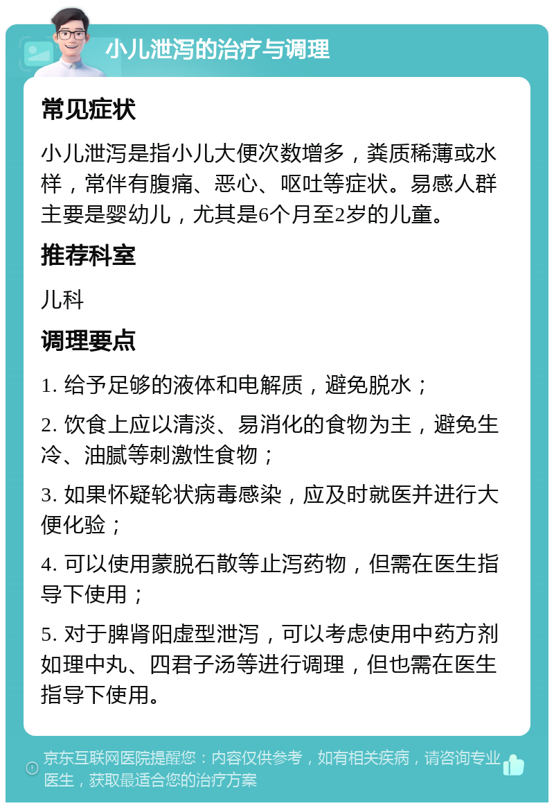 小儿泄泻的治疗与调理 常见症状 小儿泄泻是指小儿大便次数增多，粪质稀薄或水样，常伴有腹痛、恶心、呕吐等症状。易感人群主要是婴幼儿，尤其是6个月至2岁的儿童。 推荐科室 儿科 调理要点 1. 给予足够的液体和电解质，避免脱水； 2. 饮食上应以清淡、易消化的食物为主，避免生冷、油腻等刺激性食物； 3. 如果怀疑轮状病毒感染，应及时就医并进行大便化验； 4. 可以使用蒙脱石散等止泻药物，但需在医生指导下使用； 5. 对于脾肾阳虚型泄泻，可以考虑使用中药方剂如理中丸、四君子汤等进行调理，但也需在医生指导下使用。