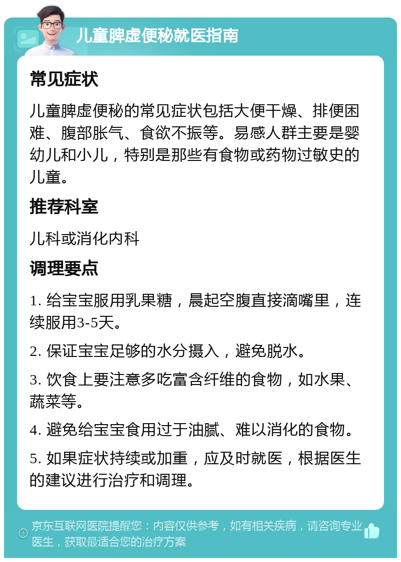 儿童脾虚便秘就医指南 常见症状 儿童脾虚便秘的常见症状包括大便干燥、排便困难、腹部胀气、食欲不振等。易感人群主要是婴幼儿和小儿，特别是那些有食物或药物过敏史的儿童。 推荐科室 儿科或消化内科 调理要点 1. 给宝宝服用乳果糖，晨起空腹直接滴嘴里，连续服用3-5天。 2. 保证宝宝足够的水分摄入，避免脱水。 3. 饮食上要注意多吃富含纤维的食物，如水果、蔬菜等。 4. 避免给宝宝食用过于油腻、难以消化的食物。 5. 如果症状持续或加重，应及时就医，根据医生的建议进行治疗和调理。