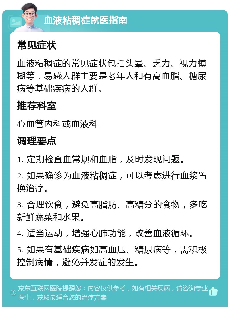 血液粘稠症就医指南 常见症状 血液粘稠症的常见症状包括头晕、乏力、视力模糊等，易感人群主要是老年人和有高血脂、糖尿病等基础疾病的人群。 推荐科室 心血管内科或血液科 调理要点 1. 定期检查血常规和血脂，及时发现问题。 2. 如果确诊为血液粘稠症，可以考虑进行血浆置换治疗。 3. 合理饮食，避免高脂肪、高糖分的食物，多吃新鲜蔬菜和水果。 4. 适当运动，增强心肺功能，改善血液循环。 5. 如果有基础疾病如高血压、糖尿病等，需积极控制病情，避免并发症的发生。