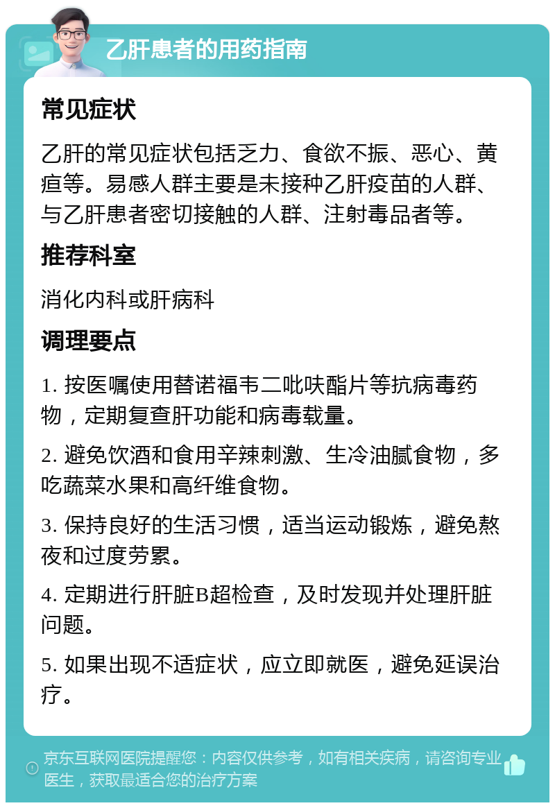 乙肝患者的用药指南 常见症状 乙肝的常见症状包括乏力、食欲不振、恶心、黄疸等。易感人群主要是未接种乙肝疫苗的人群、与乙肝患者密切接触的人群、注射毒品者等。 推荐科室 消化内科或肝病科 调理要点 1. 按医嘱使用替诺福韦二吡呋酯片等抗病毒药物，定期复查肝功能和病毒载量。 2. 避免饮酒和食用辛辣刺激、生冷油腻食物，多吃蔬菜水果和高纤维食物。 3. 保持良好的生活习惯，适当运动锻炼，避免熬夜和过度劳累。 4. 定期进行肝脏B超检查，及时发现并处理肝脏问题。 5. 如果出现不适症状，应立即就医，避免延误治疗。