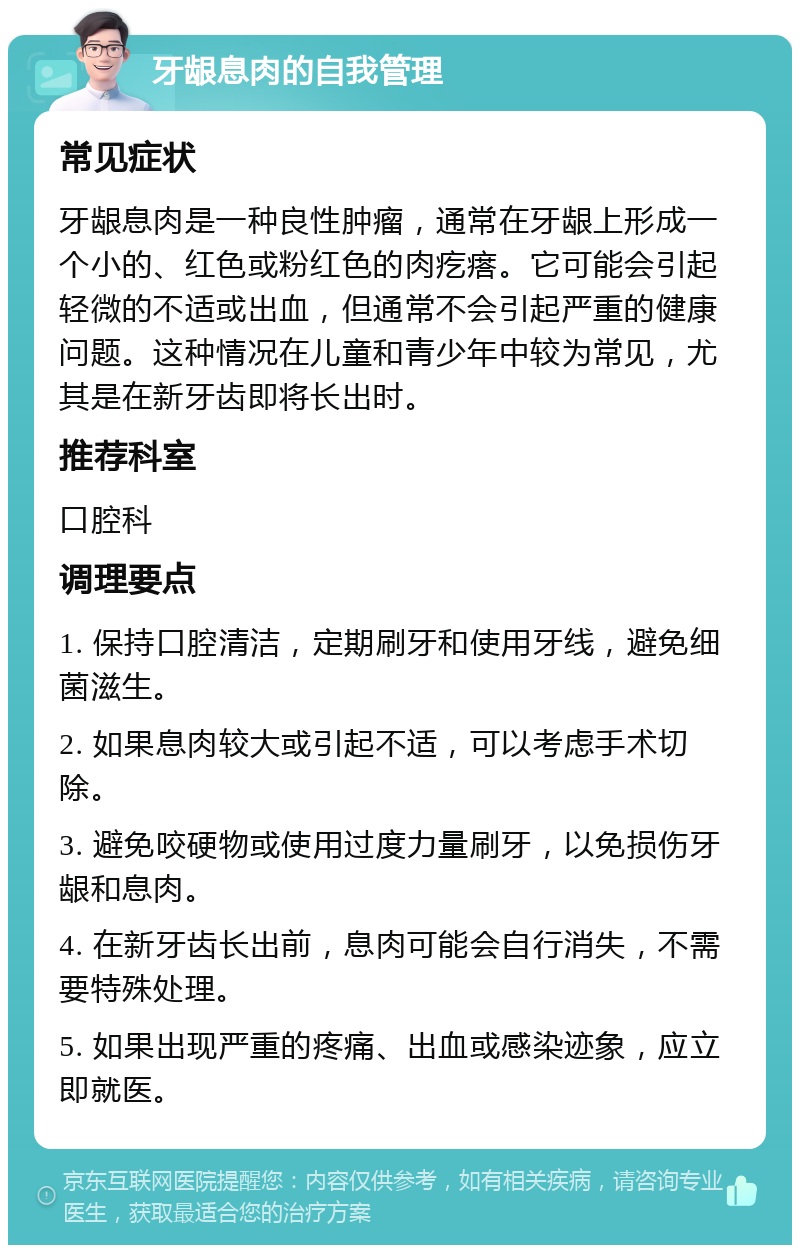 牙龈息肉的自我管理 常见症状 牙龈息肉是一种良性肿瘤，通常在牙龈上形成一个小的、红色或粉红色的肉疙瘩。它可能会引起轻微的不适或出血，但通常不会引起严重的健康问题。这种情况在儿童和青少年中较为常见，尤其是在新牙齿即将长出时。 推荐科室 口腔科 调理要点 1. 保持口腔清洁，定期刷牙和使用牙线，避免细菌滋生。 2. 如果息肉较大或引起不适，可以考虑手术切除。 3. 避免咬硬物或使用过度力量刷牙，以免损伤牙龈和息肉。 4. 在新牙齿长出前，息肉可能会自行消失，不需要特殊处理。 5. 如果出现严重的疼痛、出血或感染迹象，应立即就医。