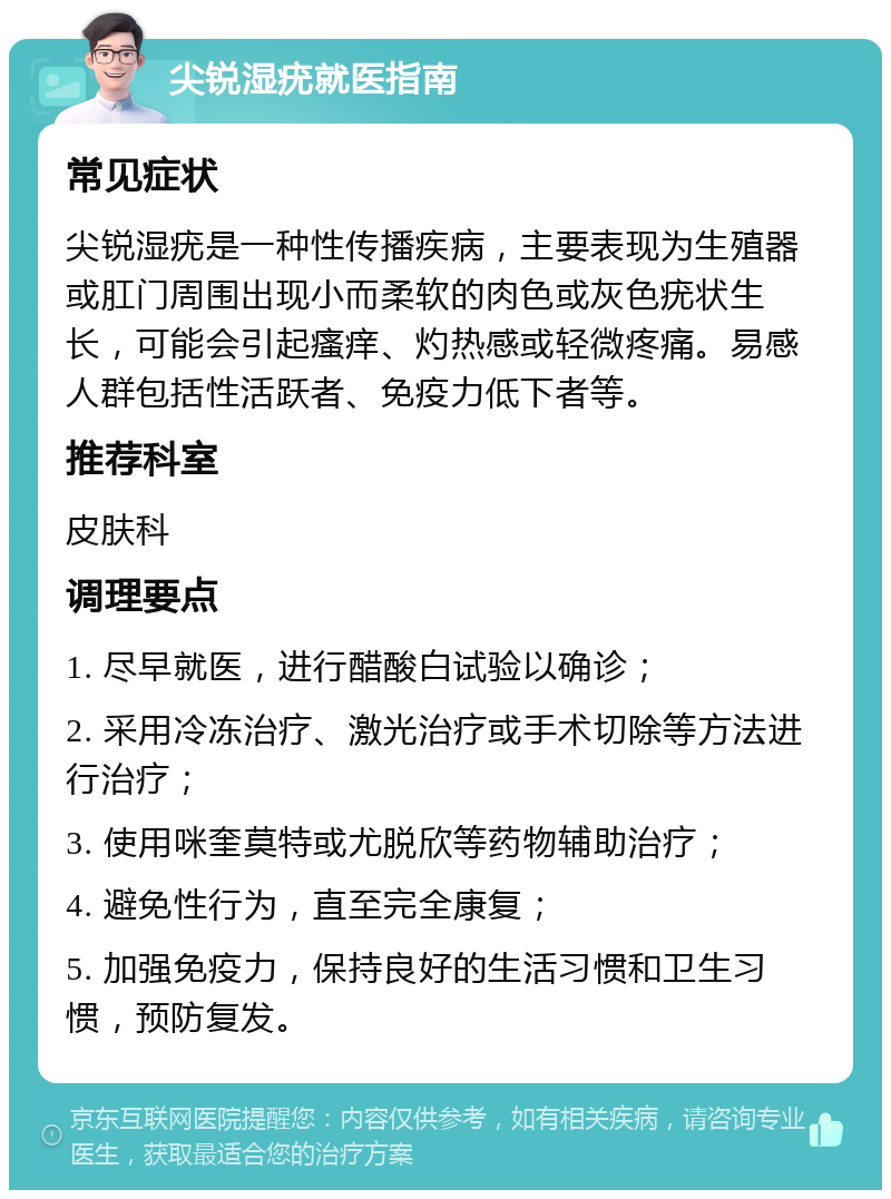 尖锐湿疣就医指南 常见症状 尖锐湿疣是一种性传播疾病，主要表现为生殖器或肛门周围出现小而柔软的肉色或灰色疣状生长，可能会引起瘙痒、灼热感或轻微疼痛。易感人群包括性活跃者、免疫力低下者等。 推荐科室 皮肤科 调理要点 1. 尽早就医，进行醋酸白试验以确诊； 2. 采用冷冻治疗、激光治疗或手术切除等方法进行治疗； 3. 使用咪奎莫特或尤脱欣等药物辅助治疗； 4. 避免性行为，直至完全康复； 5. 加强免疫力，保持良好的生活习惯和卫生习惯，预防复发。