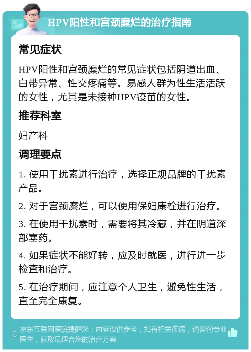 HPV阳性和宫颈糜烂的治疗指南 常见症状 HPV阳性和宫颈糜烂的常见症状包括阴道出血、白带异常、性交疼痛等。易感人群为性生活活跃的女性，尤其是未接种HPV疫苗的女性。 推荐科室 妇产科 调理要点 1. 使用干扰素进行治疗，选择正规品牌的干扰素产品。 2. 对于宫颈糜烂，可以使用保妇康栓进行治疗。 3. 在使用干扰素时，需要将其冷藏，并在阴道深部塞药。 4. 如果症状不能好转，应及时就医，进行进一步检查和治疗。 5. 在治疗期间，应注意个人卫生，避免性生活，直至完全康复。