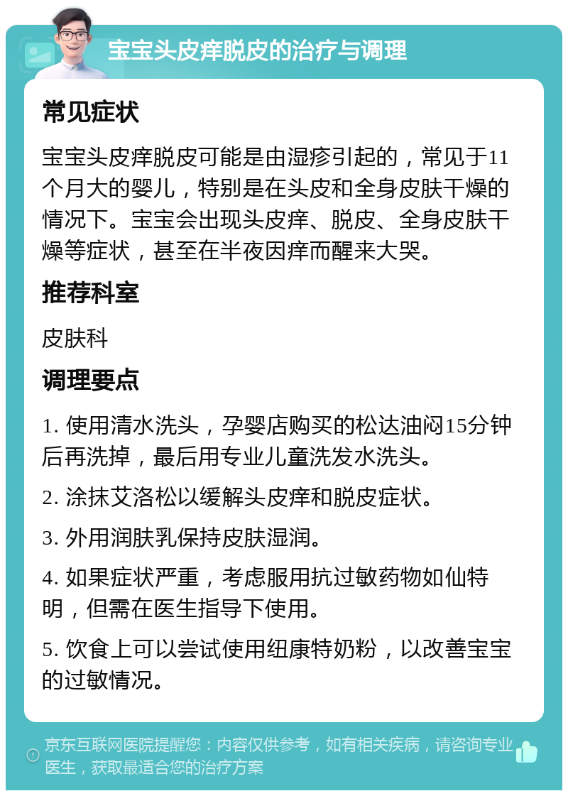 宝宝头皮痒脱皮的治疗与调理 常见症状 宝宝头皮痒脱皮可能是由湿疹引起的，常见于11个月大的婴儿，特别是在头皮和全身皮肤干燥的情况下。宝宝会出现头皮痒、脱皮、全身皮肤干燥等症状，甚至在半夜因痒而醒来大哭。 推荐科室 皮肤科 调理要点 1. 使用清水洗头，孕婴店购买的松达油闷15分钟后再洗掉，最后用专业儿童洗发水洗头。 2. 涂抹艾洛松以缓解头皮痒和脱皮症状。 3. 外用润肤乳保持皮肤湿润。 4. 如果症状严重，考虑服用抗过敏药物如仙特明，但需在医生指导下使用。 5. 饮食上可以尝试使用纽康特奶粉，以改善宝宝的过敏情况。