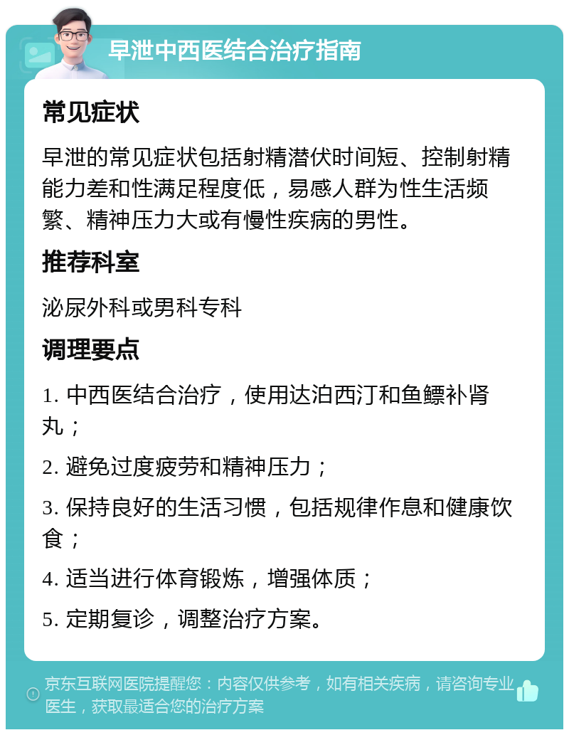 早泄中西医结合治疗指南 常见症状 早泄的常见症状包括射精潜伏时间短、控制射精能力差和性满足程度低，易感人群为性生活频繁、精神压力大或有慢性疾病的男性。 推荐科室 泌尿外科或男科专科 调理要点 1. 中西医结合治疗，使用达泊西汀和鱼鳔补肾丸； 2. 避免过度疲劳和精神压力； 3. 保持良好的生活习惯，包括规律作息和健康饮食； 4. 适当进行体育锻炼，增强体质； 5. 定期复诊，调整治疗方案。