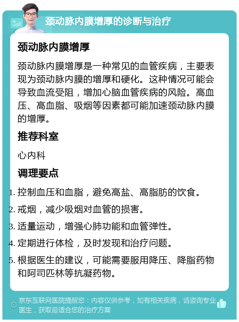 颈动脉内膜增厚的诊断与治疗 颈动脉内膜增厚 颈动脉内膜增厚是一种常见的血管疾病，主要表现为颈动脉内膜的增厚和硬化。这种情况可能会导致血流受阻，增加心脑血管疾病的风险。高血压、高血脂、吸烟等因素都可能加速颈动脉内膜的增厚。 推荐科室 心内科 调理要点 控制血压和血脂，避免高盐、高脂肪的饮食。 戒烟，减少吸烟对血管的损害。 适量运动，增强心肺功能和血管弹性。 定期进行体检，及时发现和治疗问题。 根据医生的建议，可能需要服用降压、降脂药物和阿司匹林等抗凝药物。