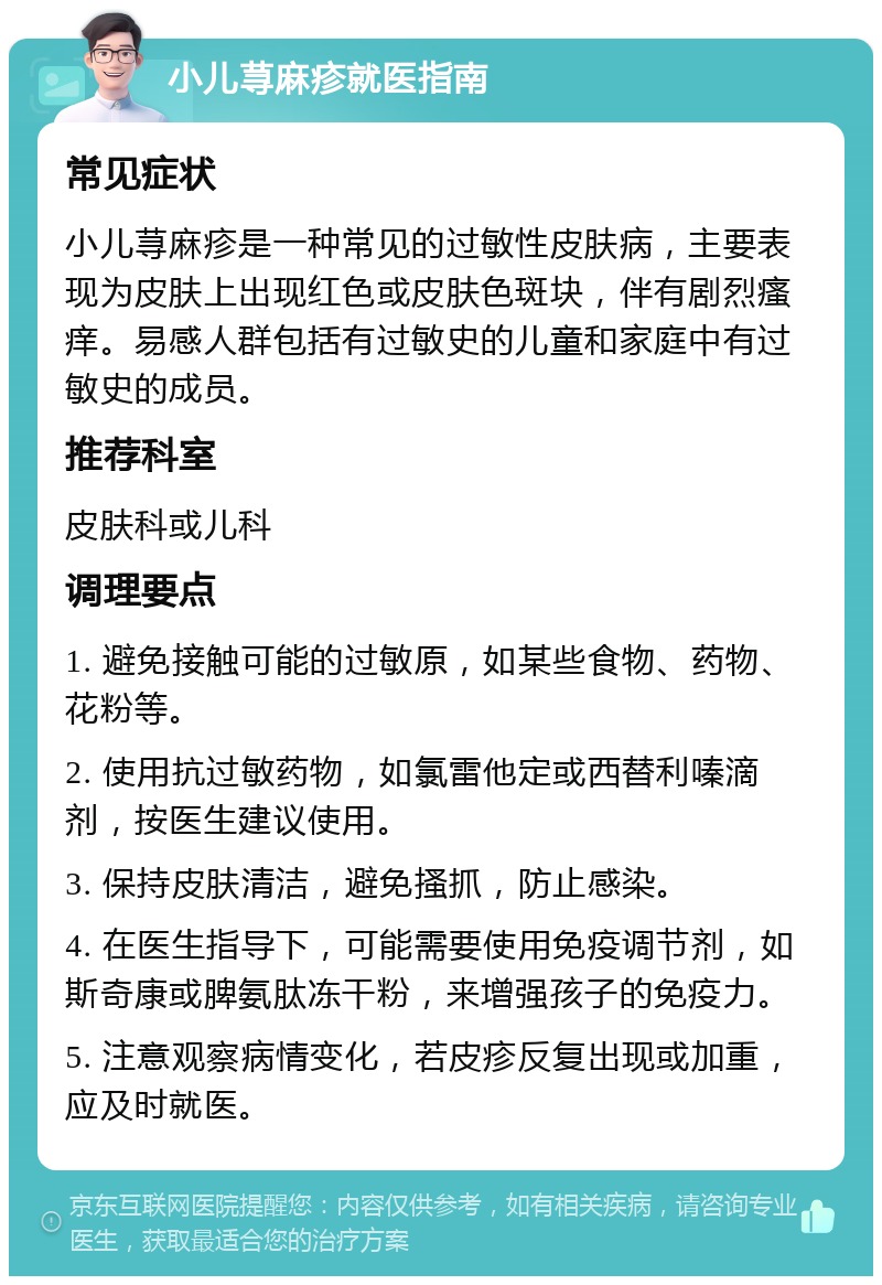 小儿荨麻疹就医指南 常见症状 小儿荨麻疹是一种常见的过敏性皮肤病，主要表现为皮肤上出现红色或皮肤色斑块，伴有剧烈瘙痒。易感人群包括有过敏史的儿童和家庭中有过敏史的成员。 推荐科室 皮肤科或儿科 调理要点 1. 避免接触可能的过敏原，如某些食物、药物、花粉等。 2. 使用抗过敏药物，如氯雷他定或西替利嗪滴剂，按医生建议使用。 3. 保持皮肤清洁，避免搔抓，防止感染。 4. 在医生指导下，可能需要使用免疫调节剂，如斯奇康或脾氨肽冻干粉，来增强孩子的免疫力。 5. 注意观察病情变化，若皮疹反复出现或加重，应及时就医。