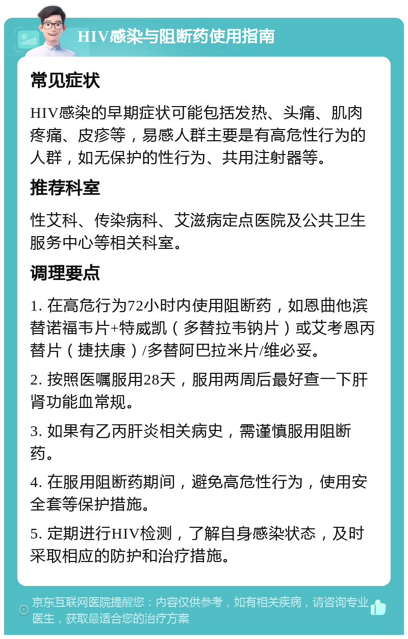 HIV感染与阻断药使用指南 常见症状 HIV感染的早期症状可能包括发热、头痛、肌肉疼痛、皮疹等，易感人群主要是有高危性行为的人群，如无保护的性行为、共用注射器等。 推荐科室 性艾科、传染病科、艾滋病定点医院及公共卫生服务中心等相关科室。 调理要点 1. 在高危行为72小时内使用阻断药，如恩曲他滨替诺福韦片+特威凯（多替拉韦钠片）或艾考恩丙替片（捷扶康）/多替阿巴拉米片/维必妥。 2. 按照医嘱服用28天，服用两周后最好查一下肝肾功能血常规。 3. 如果有乙丙肝炎相关病史，需谨慎服用阻断药。 4. 在服用阻断药期间，避免高危性行为，使用安全套等保护措施。 5. 定期进行HIV检测，了解自身感染状态，及时采取相应的防护和治疗措施。