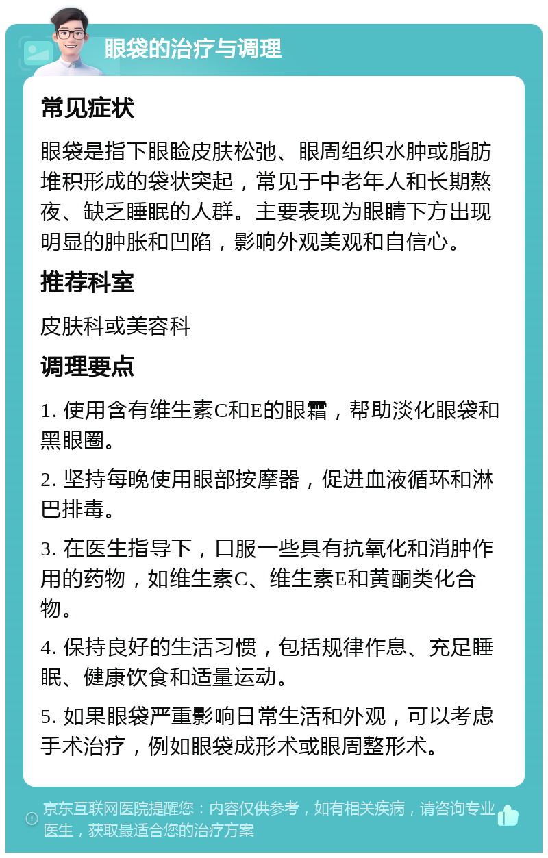 眼袋的治疗与调理 常见症状 眼袋是指下眼睑皮肤松弛、眼周组织水肿或脂肪堆积形成的袋状突起，常见于中老年人和长期熬夜、缺乏睡眠的人群。主要表现为眼睛下方出现明显的肿胀和凹陷，影响外观美观和自信心。 推荐科室 皮肤科或美容科 调理要点 1. 使用含有维生素C和E的眼霜，帮助淡化眼袋和黑眼圈。 2. 坚持每晚使用眼部按摩器，促进血液循环和淋巴排毒。 3. 在医生指导下，口服一些具有抗氧化和消肿作用的药物，如维生素C、维生素E和黄酮类化合物。 4. 保持良好的生活习惯，包括规律作息、充足睡眠、健康饮食和适量运动。 5. 如果眼袋严重影响日常生活和外观，可以考虑手术治疗，例如眼袋成形术或眼周整形术。