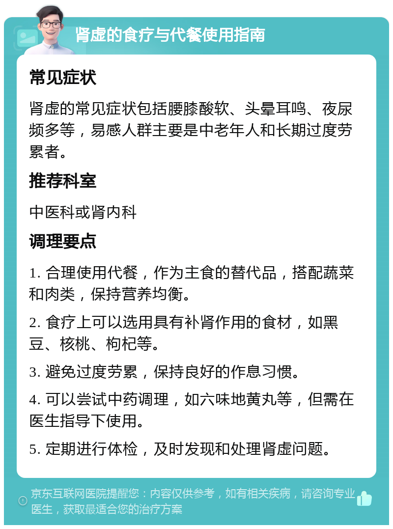 肾虚的食疗与代餐使用指南 常见症状 肾虚的常见症状包括腰膝酸软、头晕耳鸣、夜尿频多等，易感人群主要是中老年人和长期过度劳累者。 推荐科室 中医科或肾内科 调理要点 1. 合理使用代餐，作为主食的替代品，搭配蔬菜和肉类，保持营养均衡。 2. 食疗上可以选用具有补肾作用的食材，如黑豆、核桃、枸杞等。 3. 避免过度劳累，保持良好的作息习惯。 4. 可以尝试中药调理，如六味地黄丸等，但需在医生指导下使用。 5. 定期进行体检，及时发现和处理肾虚问题。