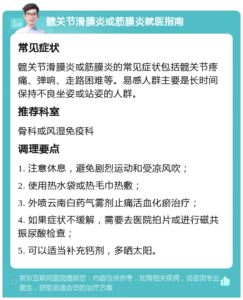 髋关节滑膜炎或筋膜炎就医指南 常见症状 髋关节滑膜炎或筋膜炎的常见症状包括髋关节疼痛、弹响、走路困难等。易感人群主要是长时间保持不良坐姿或站姿的人群。 推荐科室 骨科或风湿免疫科 调理要点 1. 注意休息，避免剧烈运动和受凉风吹； 2. 使用热水袋或热毛巾热敷； 3. 外喷云南白药气雾剂止痛活血化瘀治疗； 4. 如果症状不缓解，需要去医院拍片或进行磁共振尿酸检查； 5. 可以适当补充钙剂，多晒太阳。