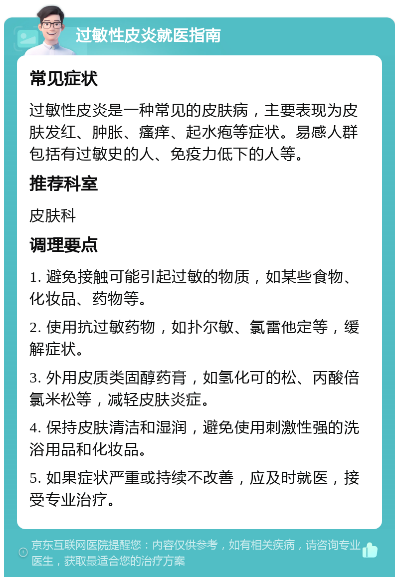 过敏性皮炎就医指南 常见症状 过敏性皮炎是一种常见的皮肤病，主要表现为皮肤发红、肿胀、瘙痒、起水疱等症状。易感人群包括有过敏史的人、免疫力低下的人等。 推荐科室 皮肤科 调理要点 1. 避免接触可能引起过敏的物质，如某些食物、化妆品、药物等。 2. 使用抗过敏药物，如扑尔敏、氯雷他定等，缓解症状。 3. 外用皮质类固醇药膏，如氢化可的松、丙酸倍氯米松等，减轻皮肤炎症。 4. 保持皮肤清洁和湿润，避免使用刺激性强的洗浴用品和化妆品。 5. 如果症状严重或持续不改善，应及时就医，接受专业治疗。