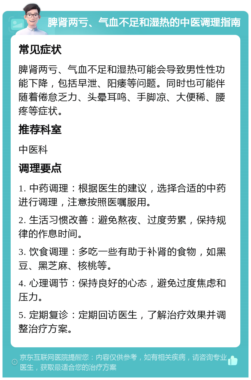 脾肾两亏、气血不足和湿热的中医调理指南 常见症状 脾肾两亏、气血不足和湿热可能会导致男性性功能下降，包括早泄、阳痿等问题。同时也可能伴随着倦怠乏力、头晕耳鸣、手脚凉、大便稀、腰疼等症状。 推荐科室 中医科 调理要点 1. 中药调理：根据医生的建议，选择合适的中药进行调理，注意按照医嘱服用。 2. 生活习惯改善：避免熬夜、过度劳累，保持规律的作息时间。 3. 饮食调理：多吃一些有助于补肾的食物，如黑豆、黑芝麻、核桃等。 4. 心理调节：保持良好的心态，避免过度焦虑和压力。 5. 定期复诊：定期回访医生，了解治疗效果并调整治疗方案。