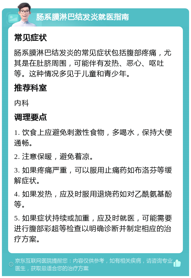 肠系膜淋巴结发炎就医指南 常见症状 肠系膜淋巴结发炎的常见症状包括腹部疼痛，尤其是在肚脐周围，可能伴有发热、恶心、呕吐等。这种情况多见于儿童和青少年。 推荐科室 内科 调理要点 1. 饮食上应避免刺激性食物，多喝水，保持大便通畅。 2. 注意保暖，避免着凉。 3. 如果疼痛严重，可以服用止痛药如布洛芬等缓解症状。 4. 如果发热，应及时服用退烧药如对乙酰氨基酚等。 5. 如果症状持续或加重，应及时就医，可能需要进行腹部彩超等检查以明确诊断并制定相应的治疗方案。