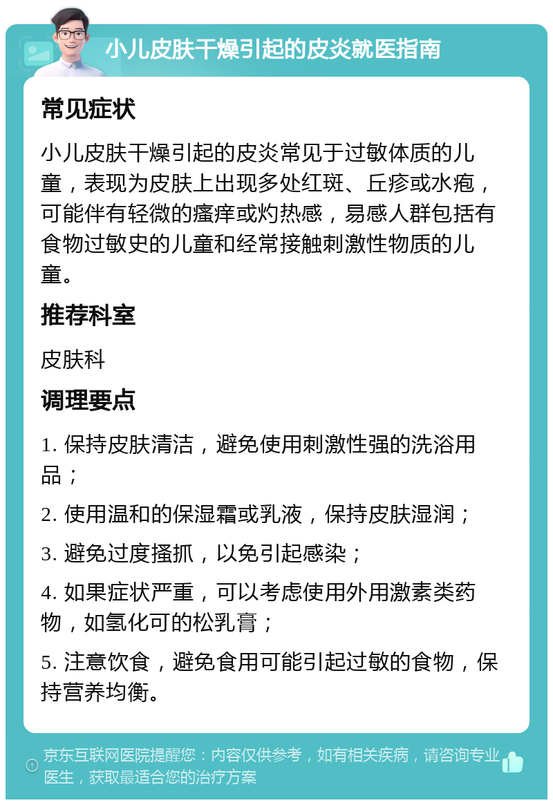 小儿皮肤干燥引起的皮炎就医指南 常见症状 小儿皮肤干燥引起的皮炎常见于过敏体质的儿童，表现为皮肤上出现多处红斑、丘疹或水疱，可能伴有轻微的瘙痒或灼热感，易感人群包括有食物过敏史的儿童和经常接触刺激性物质的儿童。 推荐科室 皮肤科 调理要点 1. 保持皮肤清洁，避免使用刺激性强的洗浴用品； 2. 使用温和的保湿霜或乳液，保持皮肤湿润； 3. 避免过度搔抓，以免引起感染； 4. 如果症状严重，可以考虑使用外用激素类药物，如氢化可的松乳膏； 5. 注意饮食，避免食用可能引起过敏的食物，保持营养均衡。