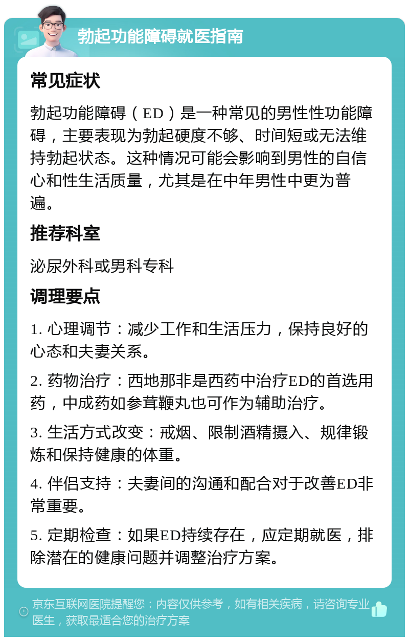 勃起功能障碍就医指南 常见症状 勃起功能障碍（ED）是一种常见的男性性功能障碍，主要表现为勃起硬度不够、时间短或无法维持勃起状态。这种情况可能会影响到男性的自信心和性生活质量，尤其是在中年男性中更为普遍。 推荐科室 泌尿外科或男科专科 调理要点 1. 心理调节：减少工作和生活压力，保持良好的心态和夫妻关系。 2. 药物治疗：西地那非是西药中治疗ED的首选用药，中成药如参茸鞭丸也可作为辅助治疗。 3. 生活方式改变：戒烟、限制酒精摄入、规律锻炼和保持健康的体重。 4. 伴侣支持：夫妻间的沟通和配合对于改善ED非常重要。 5. 定期检查：如果ED持续存在，应定期就医，排除潜在的健康问题并调整治疗方案。