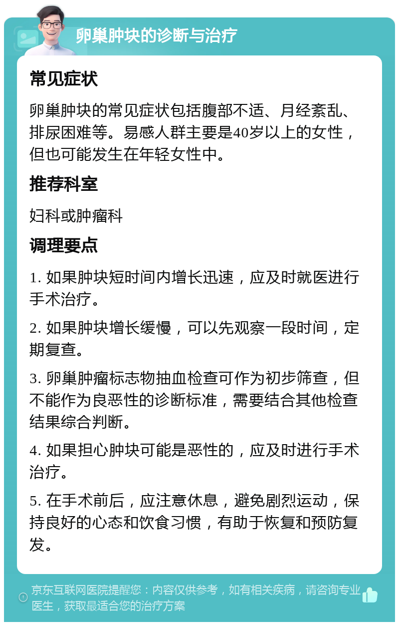 卵巢肿块的诊断与治疗 常见症状 卵巢肿块的常见症状包括腹部不适、月经紊乱、排尿困难等。易感人群主要是40岁以上的女性，但也可能发生在年轻女性中。 推荐科室 妇科或肿瘤科 调理要点 1. 如果肿块短时间内增长迅速，应及时就医进行手术治疗。 2. 如果肿块增长缓慢，可以先观察一段时间，定期复查。 3. 卵巢肿瘤标志物抽血检查可作为初步筛查，但不能作为良恶性的诊断标准，需要结合其他检查结果综合判断。 4. 如果担心肿块可能是恶性的，应及时进行手术治疗。 5. 在手术前后，应注意休息，避免剧烈运动，保持良好的心态和饮食习惯，有助于恢复和预防复发。