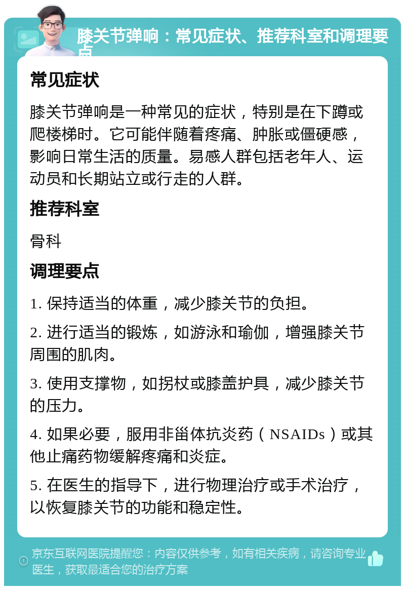 膝关节弹响：常见症状、推荐科室和调理要点 常见症状 膝关节弹响是一种常见的症状，特别是在下蹲或爬楼梯时。它可能伴随着疼痛、肿胀或僵硬感，影响日常生活的质量。易感人群包括老年人、运动员和长期站立或行走的人群。 推荐科室 骨科 调理要点 1. 保持适当的体重，减少膝关节的负担。 2. 进行适当的锻炼，如游泳和瑜伽，增强膝关节周围的肌肉。 3. 使用支撑物，如拐杖或膝盖护具，减少膝关节的压力。 4. 如果必要，服用非甾体抗炎药（NSAIDs）或其他止痛药物缓解疼痛和炎症。 5. 在医生的指导下，进行物理治疗或手术治疗，以恢复膝关节的功能和稳定性。