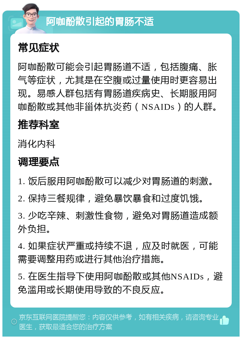 阿咖酚散引起的胃肠不适 常见症状 阿咖酚散可能会引起胃肠道不适，包括腹痛、胀气等症状，尤其是在空腹或过量使用时更容易出现。易感人群包括有胃肠道疾病史、长期服用阿咖酚散或其他非甾体抗炎药（NSAIDs）的人群。 推荐科室 消化内科 调理要点 1. 饭后服用阿咖酚散可以减少对胃肠道的刺激。 2. 保持三餐规律，避免暴饮暴食和过度饥饿。 3. 少吃辛辣、刺激性食物，避免对胃肠道造成额外负担。 4. 如果症状严重或持续不退，应及时就医，可能需要调整用药或进行其他治疗措施。 5. 在医生指导下使用阿咖酚散或其他NSAIDs，避免滥用或长期使用导致的不良反应。