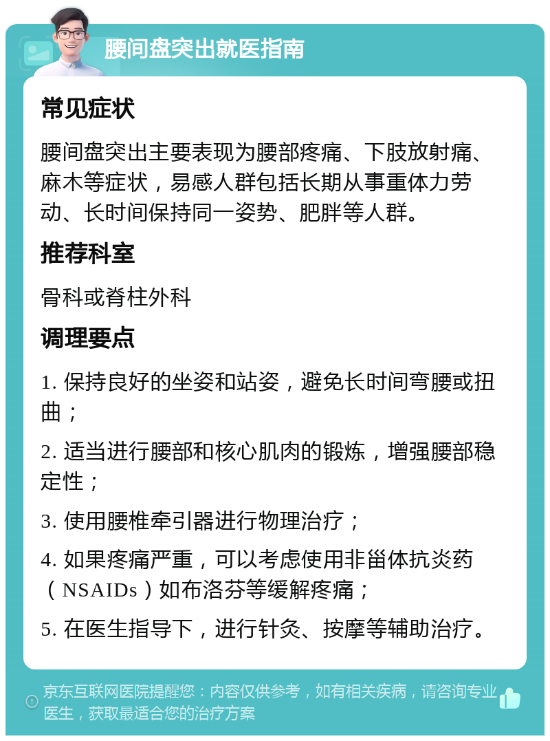 腰间盘突出就医指南 常见症状 腰间盘突出主要表现为腰部疼痛、下肢放射痛、麻木等症状，易感人群包括长期从事重体力劳动、长时间保持同一姿势、肥胖等人群。 推荐科室 骨科或脊柱外科 调理要点 1. 保持良好的坐姿和站姿，避免长时间弯腰或扭曲； 2. 适当进行腰部和核心肌肉的锻炼，增强腰部稳定性； 3. 使用腰椎牵引器进行物理治疗； 4. 如果疼痛严重，可以考虑使用非甾体抗炎药（NSAIDs）如布洛芬等缓解疼痛； 5. 在医生指导下，进行针灸、按摩等辅助治疗。