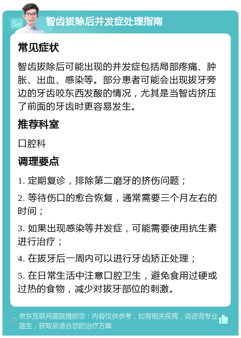 智齿拔除后并发症处理指南 常见症状 智齿拔除后可能出现的并发症包括局部疼痛、肿胀、出血、感染等。部分患者可能会出现拔牙旁边的牙齿咬东西发酸的情况，尤其是当智齿挤压了前面的牙齿时更容易发生。 推荐科室 口腔科 调理要点 1. 定期复诊，排除第二磨牙的挤伤问题； 2. 等待伤口的愈合恢复，通常需要三个月左右的时间； 3. 如果出现感染等并发症，可能需要使用抗生素进行治疗； 4. 在拔牙后一周内可以进行牙齿矫正处理； 5. 在日常生活中注意口腔卫生，避免食用过硬或过热的食物，减少对拔牙部位的刺激。