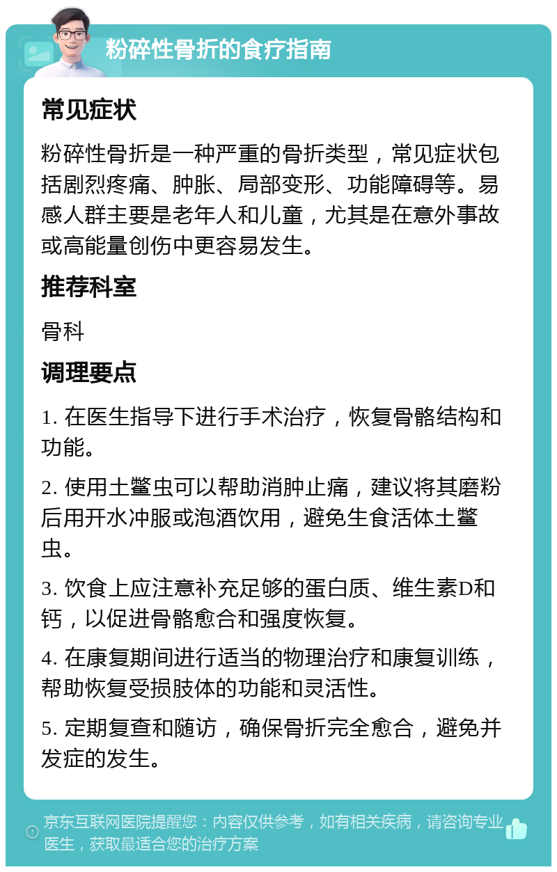 粉碎性骨折的食疗指南 常见症状 粉碎性骨折是一种严重的骨折类型，常见症状包括剧烈疼痛、肿胀、局部变形、功能障碍等。易感人群主要是老年人和儿童，尤其是在意外事故或高能量创伤中更容易发生。 推荐科室 骨科 调理要点 1. 在医生指导下进行手术治疗，恢复骨骼结构和功能。 2. 使用土鳖虫可以帮助消肿止痛，建议将其磨粉后用开水冲服或泡酒饮用，避免生食活体土鳖虫。 3. 饮食上应注意补充足够的蛋白质、维生素D和钙，以促进骨骼愈合和强度恢复。 4. 在康复期间进行适当的物理治疗和康复训练，帮助恢复受损肢体的功能和灵活性。 5. 定期复查和随访，确保骨折完全愈合，避免并发症的发生。