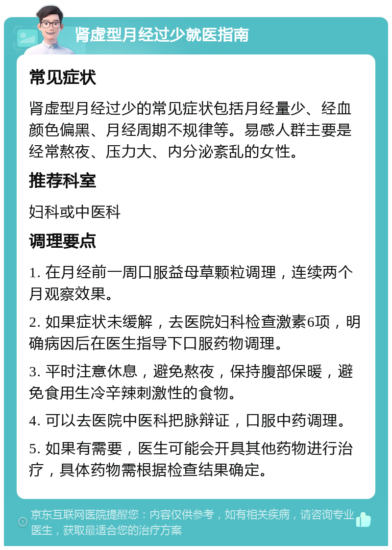 肾虚型月经过少就医指南 常见症状 肾虚型月经过少的常见症状包括月经量少、经血颜色偏黑、月经周期不规律等。易感人群主要是经常熬夜、压力大、内分泌紊乱的女性。 推荐科室 妇科或中医科 调理要点 1. 在月经前一周口服益母草颗粒调理，连续两个月观察效果。 2. 如果症状未缓解，去医院妇科检查激素6项，明确病因后在医生指导下口服药物调理。 3. 平时注意休息，避免熬夜，保持腹部保暖，避免食用生冷辛辣刺激性的食物。 4. 可以去医院中医科把脉辩证，口服中药调理。 5. 如果有需要，医生可能会开具其他药物进行治疗，具体药物需根据检查结果确定。