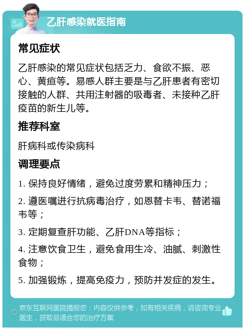 乙肝感染就医指南 常见症状 乙肝感染的常见症状包括乏力、食欲不振、恶心、黄疸等。易感人群主要是与乙肝患者有密切接触的人群、共用注射器的吸毒者、未接种乙肝疫苗的新生儿等。 推荐科室 肝病科或传染病科 调理要点 1. 保持良好情绪，避免过度劳累和精神压力； 2. 遵医嘱进行抗病毒治疗，如恩替卡韦、替诺福韦等； 3. 定期复查肝功能、乙肝DNA等指标； 4. 注意饮食卫生，避免食用生冷、油腻、刺激性食物； 5. 加强锻炼，提高免疫力，预防并发症的发生。