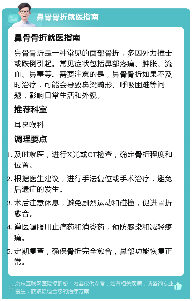 鼻骨骨折就医指南 鼻骨骨折就医指南 鼻骨骨折是一种常见的面部骨折，多因外力撞击或跌倒引起。常见症状包括鼻部疼痛、肿胀、流血、鼻塞等。需要注意的是，鼻骨骨折如果不及时治疗，可能会导致鼻梁畸形、呼吸困难等问题，影响日常生活和外貌。 推荐科室 耳鼻喉科 调理要点 及时就医，进行X光或CT检查，确定骨折程度和位置。 根据医生建议，进行手法复位或手术治疗，避免后遗症的发生。 术后注意休息，避免剧烈运动和碰撞，促进骨折愈合。 遵医嘱服用止痛药和消炎药，预防感染和减轻疼痛。 定期复查，确保骨折完全愈合，鼻部功能恢复正常。