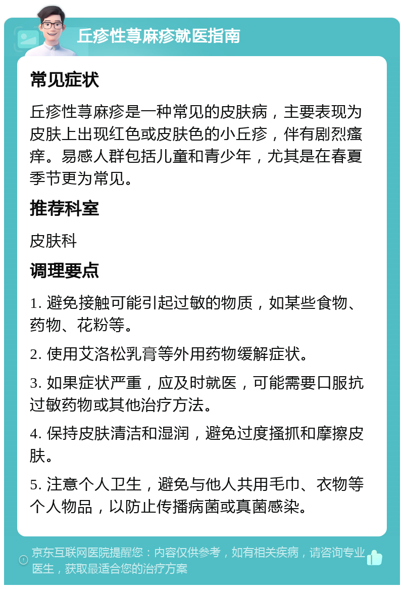 丘疹性荨麻疹就医指南 常见症状 丘疹性荨麻疹是一种常见的皮肤病，主要表现为皮肤上出现红色或皮肤色的小丘疹，伴有剧烈瘙痒。易感人群包括儿童和青少年，尤其是在春夏季节更为常见。 推荐科室 皮肤科 调理要点 1. 避免接触可能引起过敏的物质，如某些食物、药物、花粉等。 2. 使用艾洛松乳膏等外用药物缓解症状。 3. 如果症状严重，应及时就医，可能需要口服抗过敏药物或其他治疗方法。 4. 保持皮肤清洁和湿润，避免过度搔抓和摩擦皮肤。 5. 注意个人卫生，避免与他人共用毛巾、衣物等个人物品，以防止传播病菌或真菌感染。