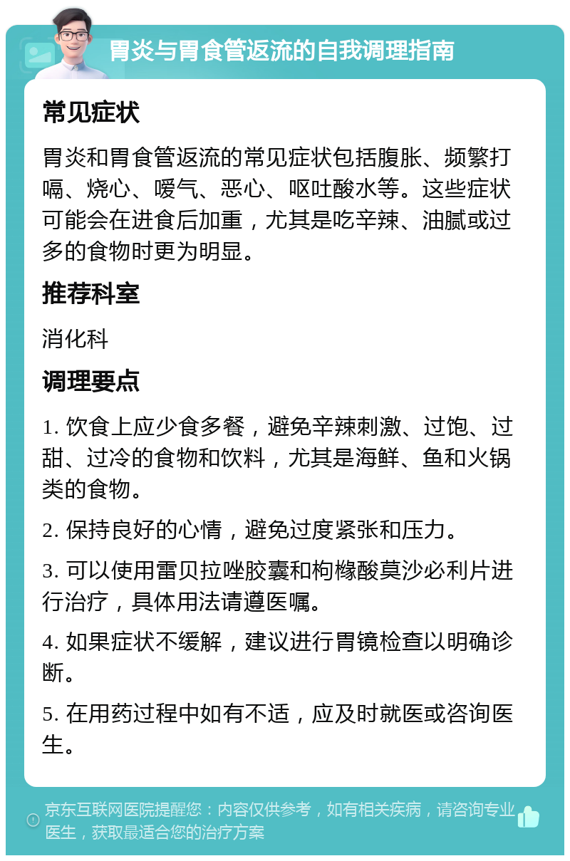 胃炎与胃食管返流的自我调理指南 常见症状 胃炎和胃食管返流的常见症状包括腹胀、频繁打嗝、烧心、嗳气、恶心、呕吐酸水等。这些症状可能会在进食后加重，尤其是吃辛辣、油腻或过多的食物时更为明显。 推荐科室 消化科 调理要点 1. 饮食上应少食多餐，避免辛辣刺激、过饱、过甜、过冷的食物和饮料，尤其是海鲜、鱼和火锅类的食物。 2. 保持良好的心情，避免过度紧张和压力。 3. 可以使用雷贝拉唑胶囊和枸橼酸莫沙必利片进行治疗，具体用法请遵医嘱。 4. 如果症状不缓解，建议进行胃镜检查以明确诊断。 5. 在用药过程中如有不适，应及时就医或咨询医生。