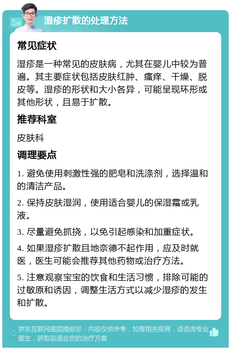 湿疹扩散的处理方法 常见症状 湿疹是一种常见的皮肤病，尤其在婴儿中较为普遍。其主要症状包括皮肤红肿、瘙痒、干燥、脱皮等。湿疹的形状和大小各异，可能呈现环形或其他形状，且易于扩散。 推荐科室 皮肤科 调理要点 1. 避免使用刺激性强的肥皂和洗涤剂，选择温和的清洁产品。 2. 保持皮肤湿润，使用适合婴儿的保湿霜或乳液。 3. 尽量避免抓挠，以免引起感染和加重症状。 4. 如果湿疹扩散且地奈德不起作用，应及时就医，医生可能会推荐其他药物或治疗方法。 5. 注意观察宝宝的饮食和生活习惯，排除可能的过敏原和诱因，调整生活方式以减少湿疹的发生和扩散。