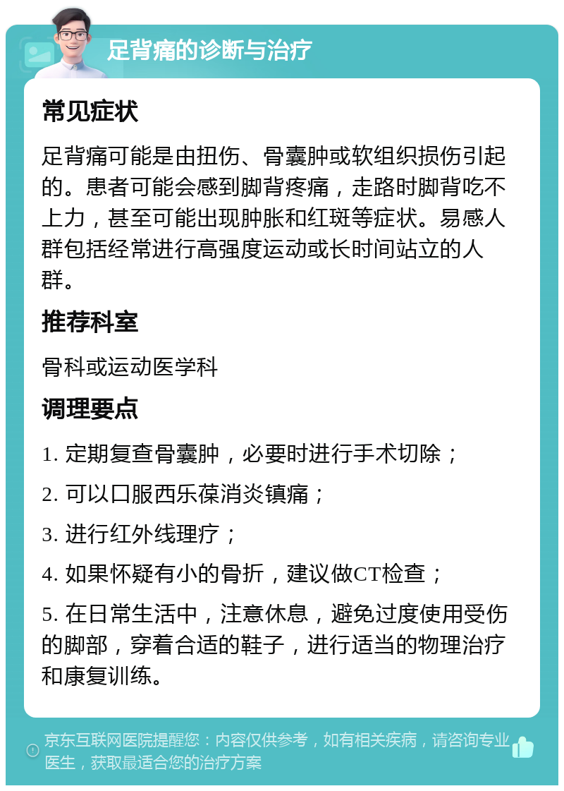 足背痛的诊断与治疗 常见症状 足背痛可能是由扭伤、骨囊肿或软组织损伤引起的。患者可能会感到脚背疼痛，走路时脚背吃不上力，甚至可能出现肿胀和红斑等症状。易感人群包括经常进行高强度运动或长时间站立的人群。 推荐科室 骨科或运动医学科 调理要点 1. 定期复查骨囊肿，必要时进行手术切除； 2. 可以口服西乐葆消炎镇痛； 3. 进行红外线理疗； 4. 如果怀疑有小的骨折，建议做CT检查； 5. 在日常生活中，注意休息，避免过度使用受伤的脚部，穿着合适的鞋子，进行适当的物理治疗和康复训练。