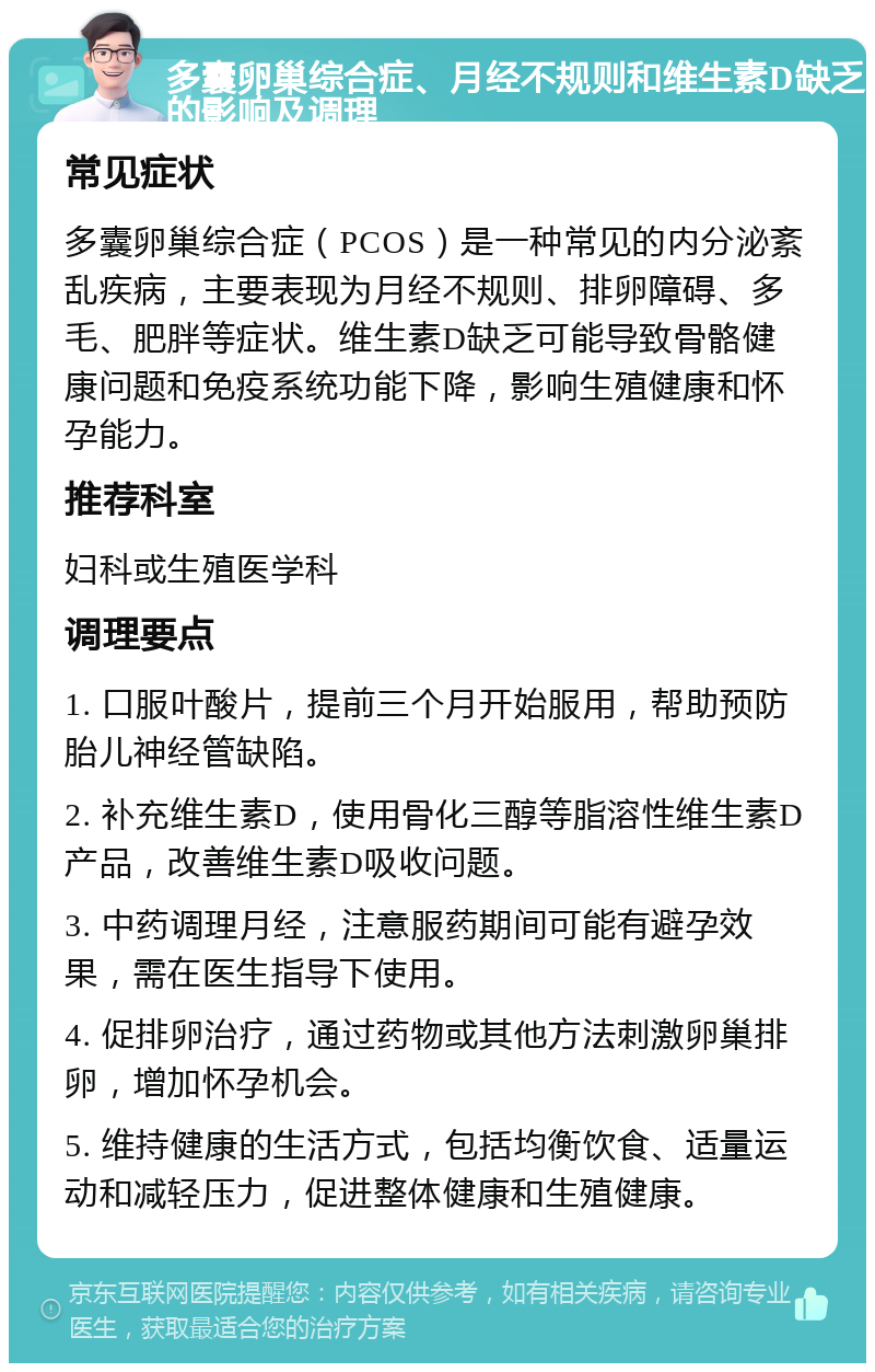 多囊卵巢综合症、月经不规则和维生素D缺乏的影响及调理 常见症状 多囊卵巢综合症（PCOS）是一种常见的内分泌紊乱疾病，主要表现为月经不规则、排卵障碍、多毛、肥胖等症状。维生素D缺乏可能导致骨骼健康问题和免疫系统功能下降，影响生殖健康和怀孕能力。 推荐科室 妇科或生殖医学科 调理要点 1. 口服叶酸片，提前三个月开始服用，帮助预防胎儿神经管缺陷。 2. 补充维生素D，使用骨化三醇等脂溶性维生素D产品，改善维生素D吸收问题。 3. 中药调理月经，注意服药期间可能有避孕效果，需在医生指导下使用。 4. 促排卵治疗，通过药物或其他方法刺激卵巢排卵，增加怀孕机会。 5. 维持健康的生活方式，包括均衡饮食、适量运动和减轻压力，促进整体健康和生殖健康。