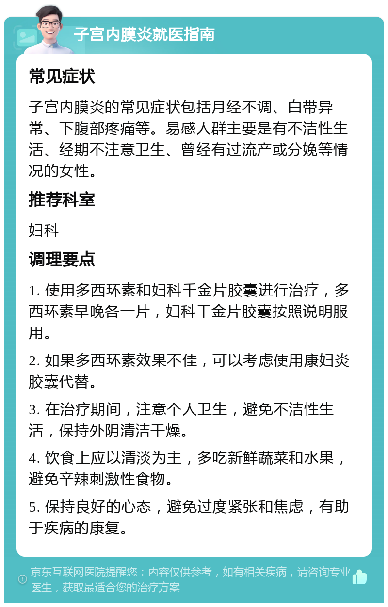 子宫内膜炎就医指南 常见症状 子宫内膜炎的常见症状包括月经不调、白带异常、下腹部疼痛等。易感人群主要是有不洁性生活、经期不注意卫生、曾经有过流产或分娩等情况的女性。 推荐科室 妇科 调理要点 1. 使用多西环素和妇科千金片胶囊进行治疗，多西环素早晚各一片，妇科千金片胶囊按照说明服用。 2. 如果多西环素效果不佳，可以考虑使用康妇炎胶囊代替。 3. 在治疗期间，注意个人卫生，避免不洁性生活，保持外阴清洁干燥。 4. 饮食上应以清淡为主，多吃新鲜蔬菜和水果，避免辛辣刺激性食物。 5. 保持良好的心态，避免过度紧张和焦虑，有助于疾病的康复。