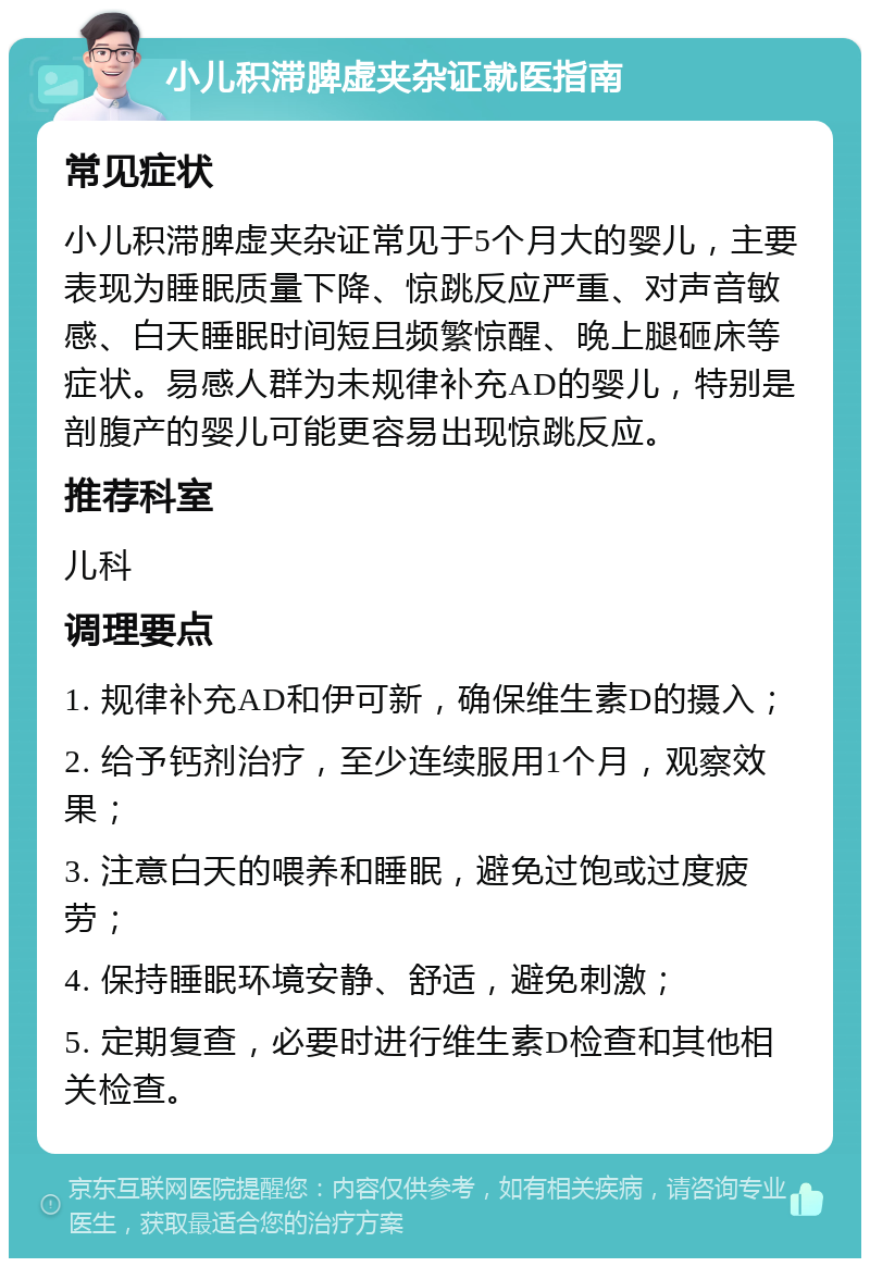 小儿积滞脾虚夹杂证就医指南 常见症状 小儿积滞脾虚夹杂证常见于5个月大的婴儿，主要表现为睡眠质量下降、惊跳反应严重、对声音敏感、白天睡眠时间短且频繁惊醒、晚上腿砸床等症状。易感人群为未规律补充AD的婴儿，特别是剖腹产的婴儿可能更容易出现惊跳反应。 推荐科室 儿科 调理要点 1. 规律补充AD和伊可新，确保维生素D的摄入； 2. 给予钙剂治疗，至少连续服用1个月，观察效果； 3. 注意白天的喂养和睡眠，避免过饱或过度疲劳； 4. 保持睡眠环境安静、舒适，避免刺激； 5. 定期复查，必要时进行维生素D检查和其他相关检查。