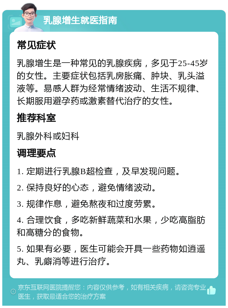 乳腺增生就医指南 常见症状 乳腺增生是一种常见的乳腺疾病，多见于25-45岁的女性。主要症状包括乳房胀痛、肿块、乳头溢液等。易感人群为经常情绪波动、生活不规律、长期服用避孕药或激素替代治疗的女性。 推荐科室 乳腺外科或妇科 调理要点 1. 定期进行乳腺B超检查，及早发现问题。 2. 保持良好的心态，避免情绪波动。 3. 规律作息，避免熬夜和过度劳累。 4. 合理饮食，多吃新鲜蔬菜和水果，少吃高脂肪和高糖分的食物。 5. 如果有必要，医生可能会开具一些药物如逍遥丸、乳癖消等进行治疗。