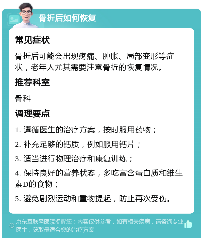 骨折后如何恢复 常见症状 骨折后可能会出现疼痛、肿胀、局部变形等症状，老年人尤其需要注意骨折的恢复情况。 推荐科室 骨科 调理要点 1. 遵循医生的治疗方案，按时服用药物； 2. 补充足够的钙质，例如服用钙片； 3. 适当进行物理治疗和康复训练； 4. 保持良好的营养状态，多吃富含蛋白质和维生素D的食物； 5. 避免剧烈运动和重物提起，防止再次受伤。