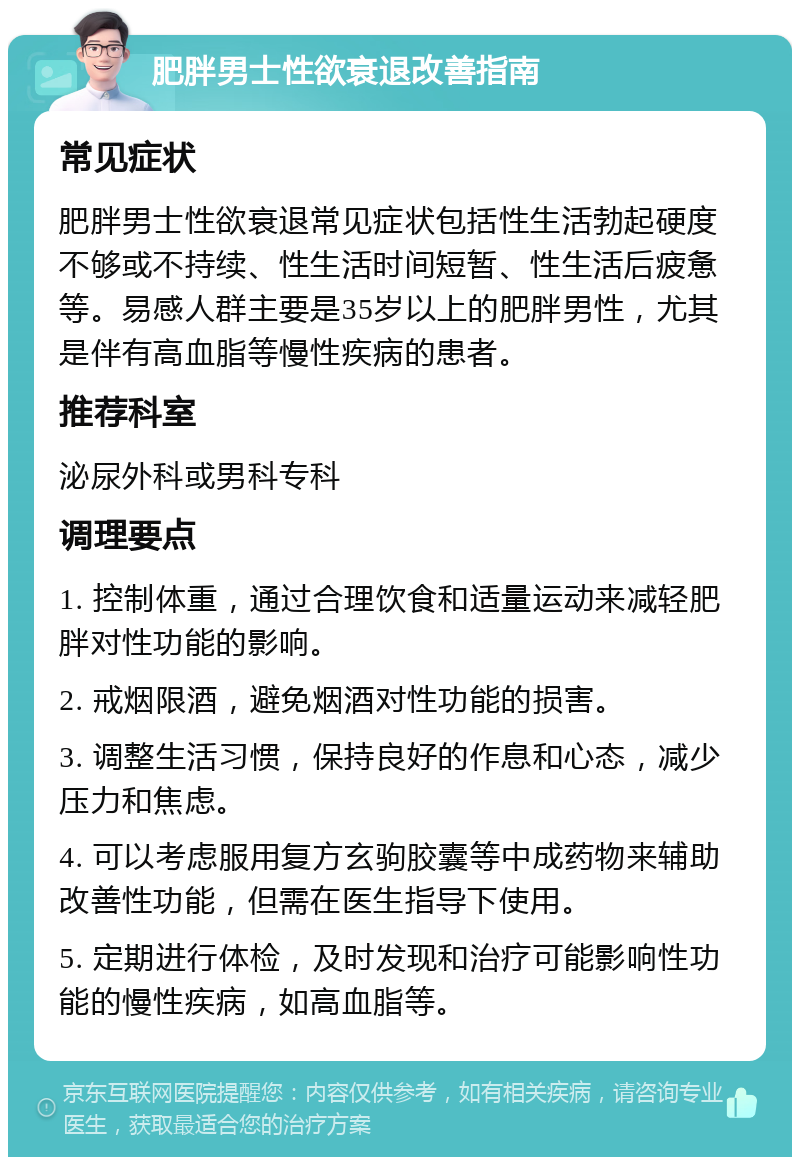 肥胖男士性欲衰退改善指南 常见症状 肥胖男士性欲衰退常见症状包括性生活勃起硬度不够或不持续、性生活时间短暂、性生活后疲惫等。易感人群主要是35岁以上的肥胖男性，尤其是伴有高血脂等慢性疾病的患者。 推荐科室 泌尿外科或男科专科 调理要点 1. 控制体重，通过合理饮食和适量运动来减轻肥胖对性功能的影响。 2. 戒烟限酒，避免烟酒对性功能的损害。 3. 调整生活习惯，保持良好的作息和心态，减少压力和焦虑。 4. 可以考虑服用复方玄驹胶囊等中成药物来辅助改善性功能，但需在医生指导下使用。 5. 定期进行体检，及时发现和治疗可能影响性功能的慢性疾病，如高血脂等。