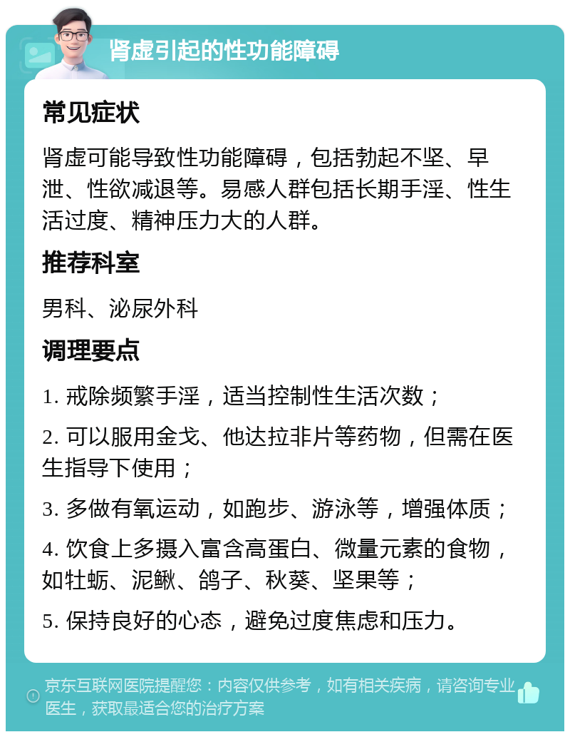 肾虚引起的性功能障碍 常见症状 肾虚可能导致性功能障碍，包括勃起不坚、早泄、性欲减退等。易感人群包括长期手淫、性生活过度、精神压力大的人群。 推荐科室 男科、泌尿外科 调理要点 1. 戒除频繁手淫，适当控制性生活次数； 2. 可以服用金戈、他达拉非片等药物，但需在医生指导下使用； 3. 多做有氧运动，如跑步、游泳等，增强体质； 4. 饮食上多摄入富含高蛋白、微量元素的食物，如牡蛎、泥鳅、鸽子、秋葵、坚果等； 5. 保持良好的心态，避免过度焦虑和压力。