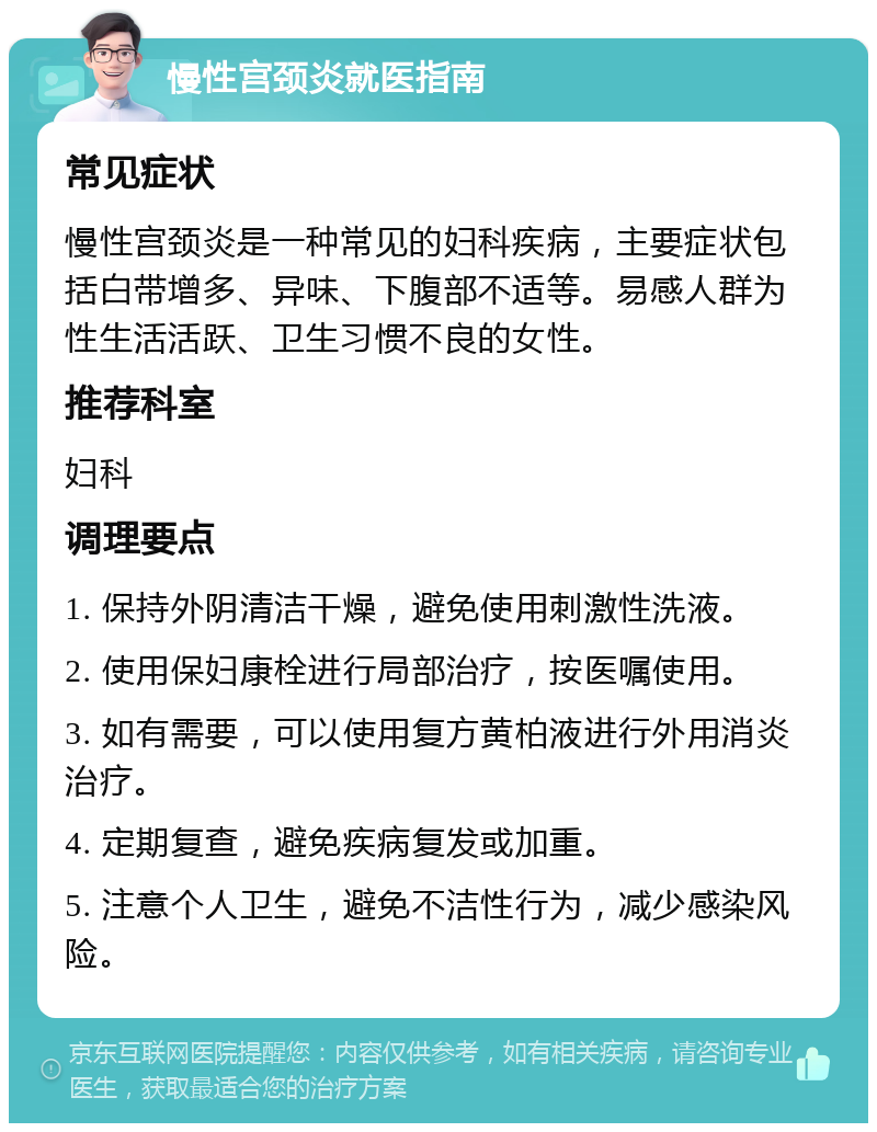 慢性宫颈炎就医指南 常见症状 慢性宫颈炎是一种常见的妇科疾病，主要症状包括白带增多、异味、下腹部不适等。易感人群为性生活活跃、卫生习惯不良的女性。 推荐科室 妇科 调理要点 1. 保持外阴清洁干燥，避免使用刺激性洗液。 2. 使用保妇康栓进行局部治疗，按医嘱使用。 3. 如有需要，可以使用复方黄柏液进行外用消炎治疗。 4. 定期复查，避免疾病复发或加重。 5. 注意个人卫生，避免不洁性行为，减少感染风险。